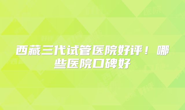 西藏三代试管医院好评！哪些医院口碑好