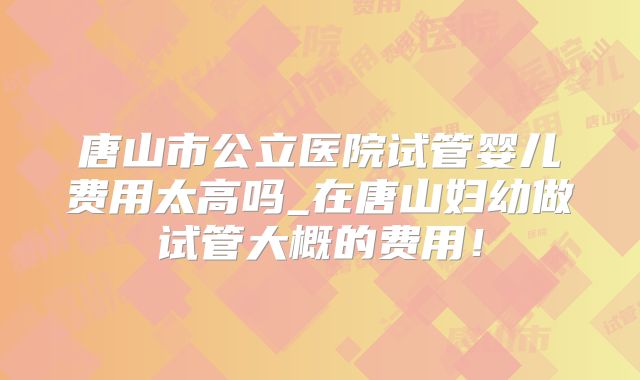 唐山市公立医院试管婴儿费用太高吗_在唐山妇幼做试管大概的费用!