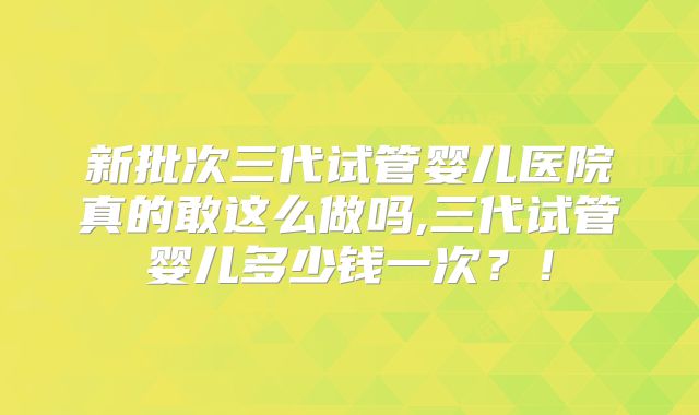 新批次三代试管婴儿医院真的敢这么做吗,三代试管婴儿多少钱一次？！