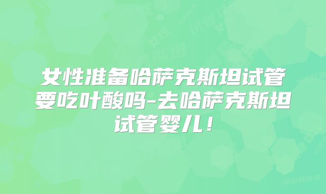 女性准备哈萨克斯坦试管要吃叶酸吗-去哈萨克斯坦试管婴儿！