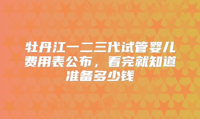 牡丹江一二三代试管婴儿费用表公布，看完就知道准备多少钱