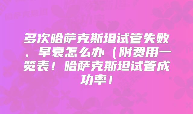 多次哈萨克斯坦试管失败、早衰怎么办(附费用一览表!哈萨克斯坦试管成功率!