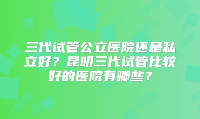 三代试管公立医院还是私立好？昆明三代试管比较好的医院有哪些？