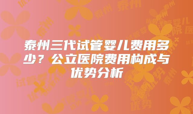 泰州三代试管婴儿费用多少？公立医院费用构成与优势分析