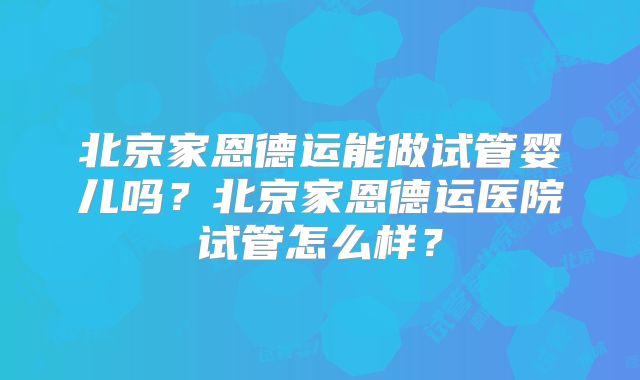 北京家恩德运能做试管婴儿吗？北京家恩德运医院试管怎么样？