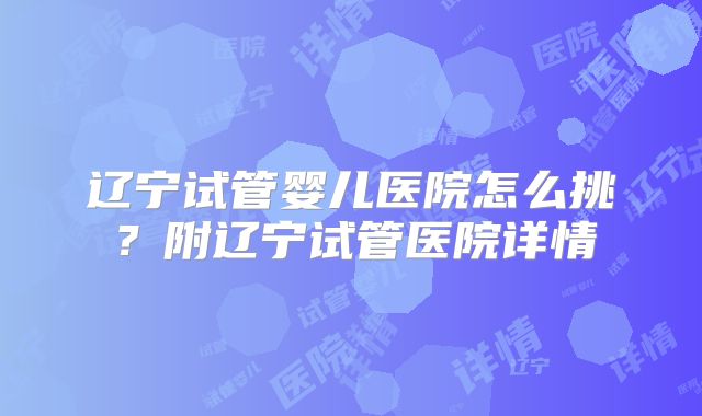辽宁试管婴儿医院怎么挑?附辽宁试管医院详情