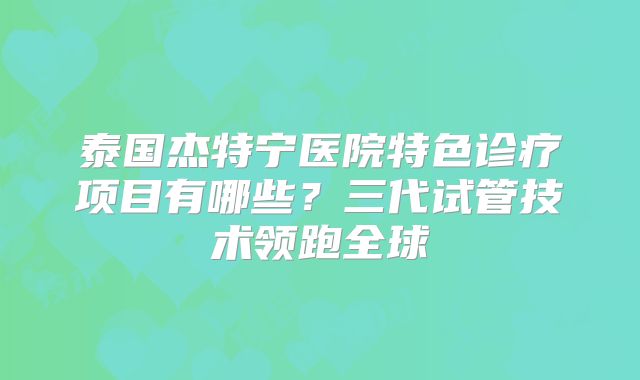 泰国杰特宁医院特色诊疗项目有哪些？三代试管技术领跑全球