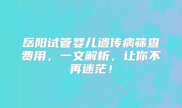 岳阳试管婴儿遗传病筛查费用，一文解析，让你不再迷茫！