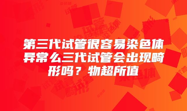 第三代试管很容易染色体异常么三代试管会出现畸形吗？物超所值