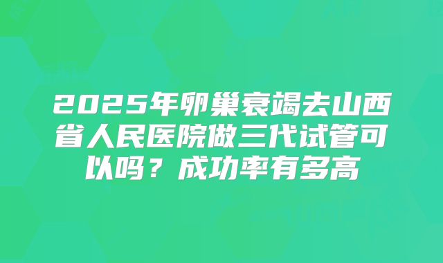 2025年卵巢衰竭去山西省人民医院做三代试管可以吗?成功率有多高