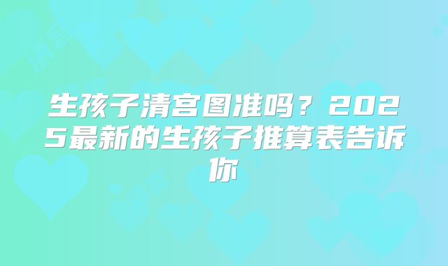 生孩子清宫图准吗?2025最新的生孩子推算表告诉你