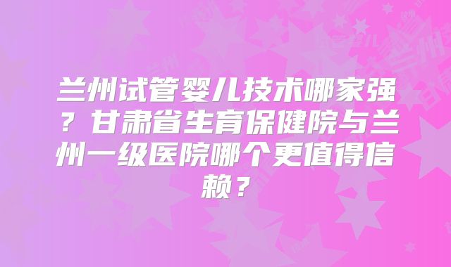 兰州试管婴儿技术哪家强？甘肃省生育保健院与兰州一级医院哪个更值得信赖？