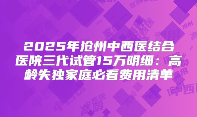 2025年沧州中西医结合医院三代试管15万明细：高龄失独家庭必看费用清单