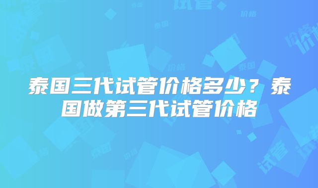 泰国三代试管价格多少？泰国做第三代试管价格