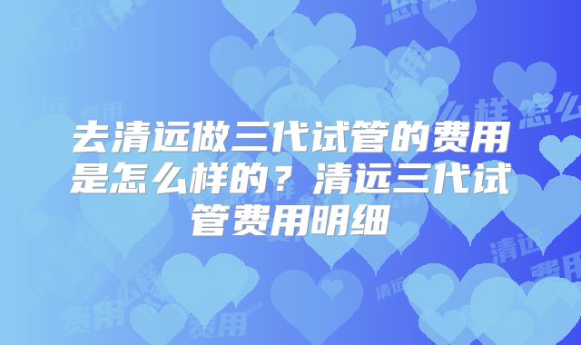 去清远做三代试管的费用是怎么样的？清远三代试管费用明细