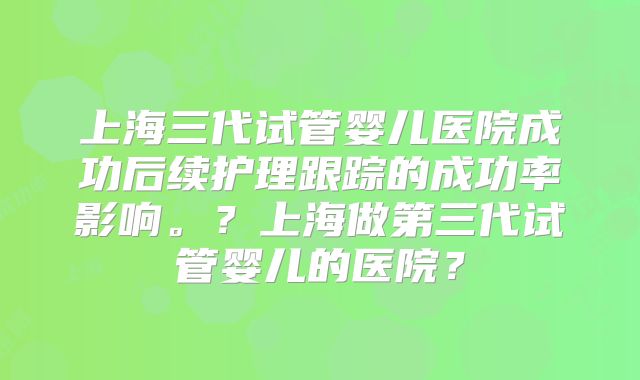 上海三代试管婴儿医院成功后续护理跟踪的成功率影响。？上海做第三代试管婴儿的医院？