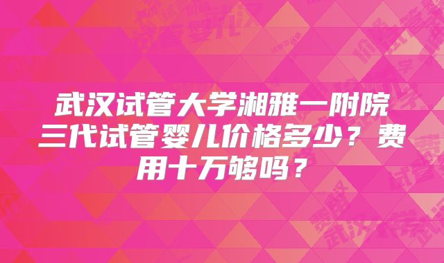 武汉试管大学湘雅一附院三代试管婴儿价格多少？费用十万够吗？