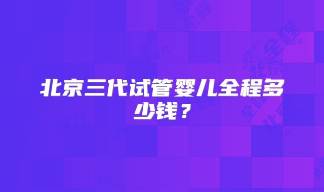 北京三代试管婴儿全程多少钱？