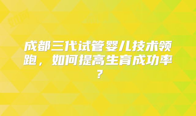 成都三代试管婴儿技术领跑，如何提高生育成功率？