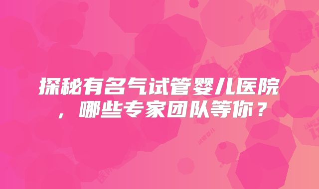 探秘有名气试管婴儿医院，哪些专家团队等你？