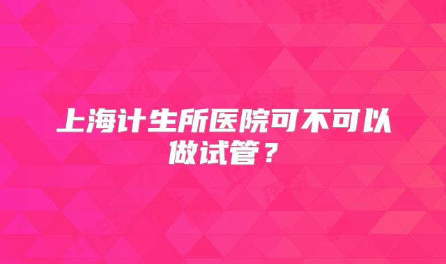 上海计生所医院可不可以做试管？