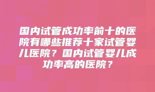 国内试管成功率前十的医院有哪些推荐十家试管婴儿医院?国内试管婴儿成功率高的医院?