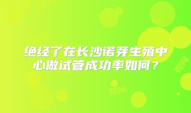 绝经了在长沙诺芽生殖中心做试管成功率如何？
