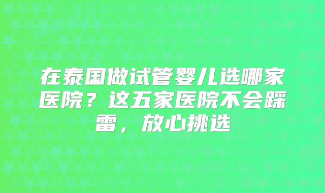 在泰国做试管婴儿选哪家医院？这五家医院不会踩雷，放心挑选