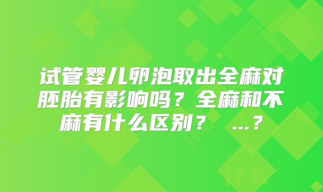试管婴儿卵泡取出全麻对胚胎有影响吗？全麻和不麻有什么区别？ ...？