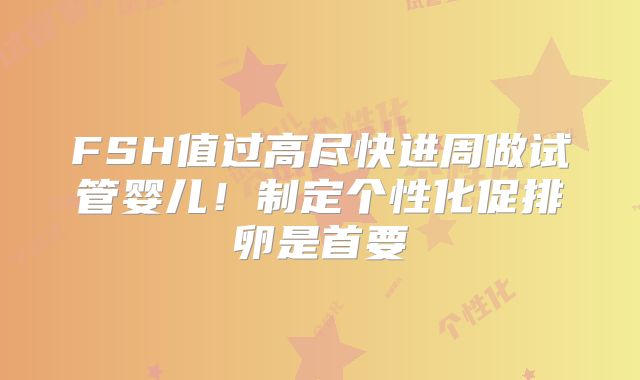 FSH值过高尽快进周做试管婴儿！制定个性化促排卵是首要