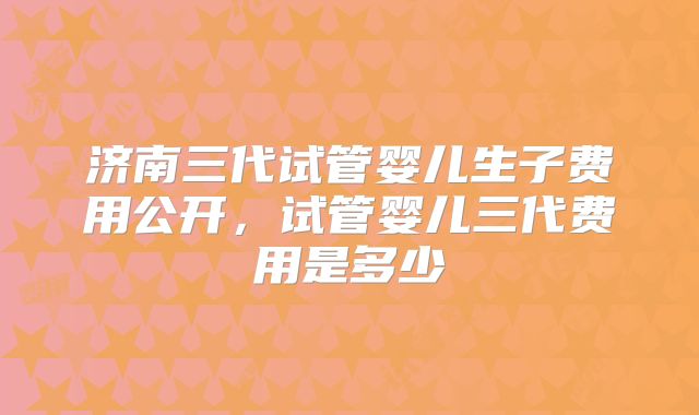 济南三代试管婴儿生子费用公开,试管婴儿三代费用是多少