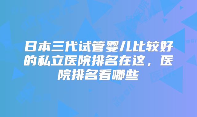 日本三代试管婴儿比较好的私立医院排名在这，医院排名看哪些