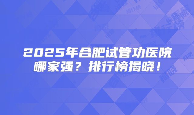 2025年合肥试管功医院哪家强?排行榜揭晓!