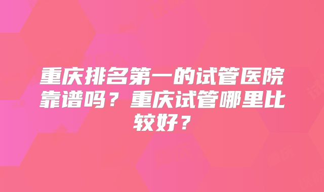重庆排名第一的试管医院靠谱吗？重庆试管哪里比较好？
