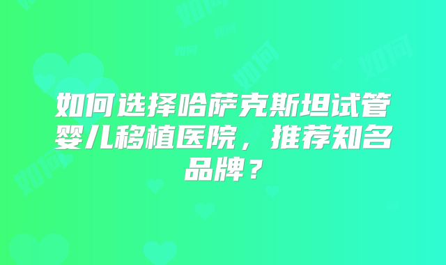 如何选择哈萨克斯坦试管婴儿移植医院，推荐知名品牌？