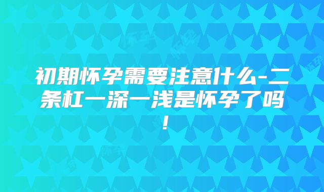 初期怀孕需要注意什么-二条杠一深一浅是怀孕了吗！