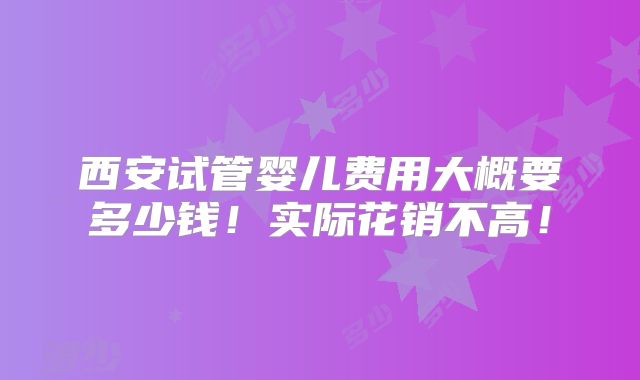 西安试管婴儿费用大概要多少钱!实际花销不高!