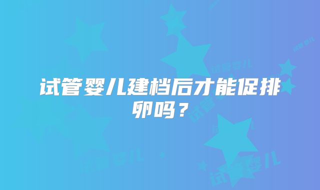 试管婴儿建档后才能促排卵吗？