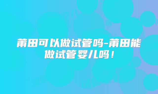 莆田可以做试管吗-莆田能做试管婴儿吗！