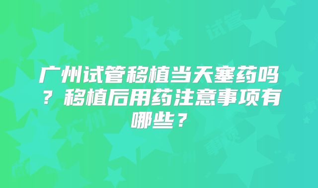广州试管移植当天塞药吗？移植后用药注意事项有哪些？