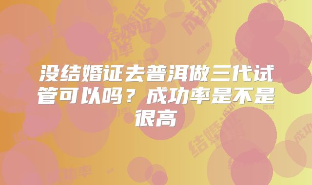 没结婚证去普洱做三代试管可以吗？成功率是不是很高