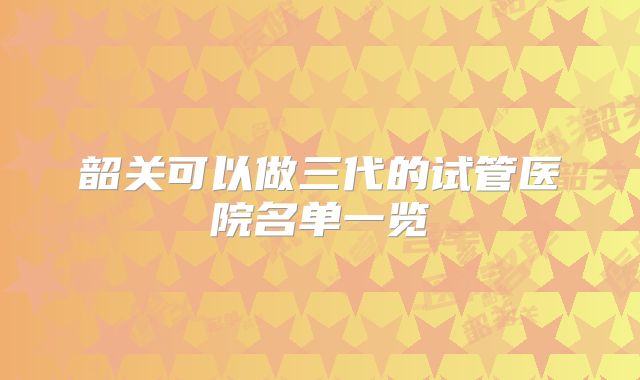 韶关可以做三代的试管医院名单一览