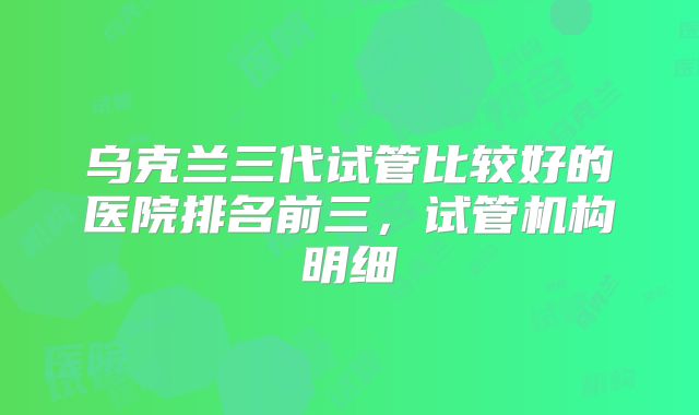 乌克兰三代试管比较好的医院排名前三,试管机构明细