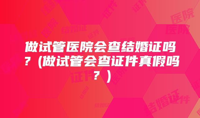 做试管医院会查结婚证吗？(做试管会查证件真假吗？)