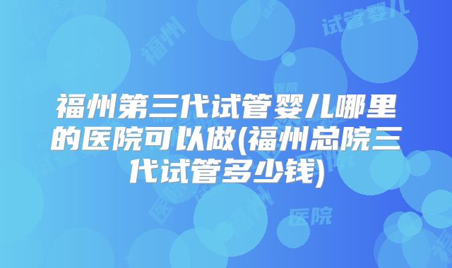 福州第三代试管婴儿哪里的医院可以做(福州总院三代试管多少钱)