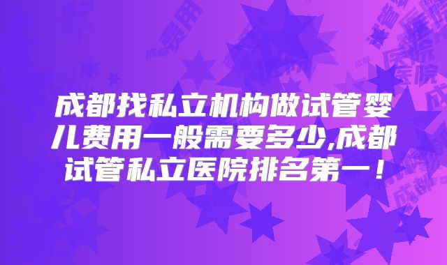 成都找私立机构做试管婴儿费用一般需要多少,成都试管私立医院排名第一！