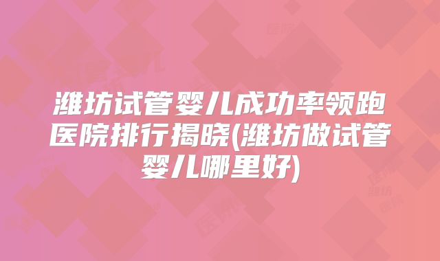 潍坊试管婴儿成功率领跑医院排行揭晓(潍坊做试管婴儿哪里好)