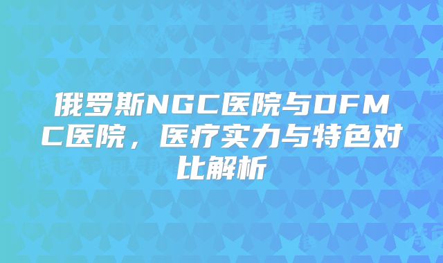 俄罗斯NGC医院与DFMC医院,医疗实力与特色对比解析