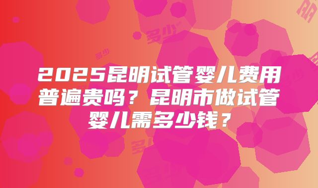 2025昆明试管婴儿费用普遍贵吗？昆明市做试管婴儿需多少钱？