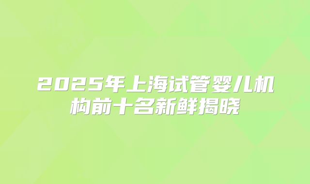 2025年上海试管婴儿机构前十名新鲜揭晓